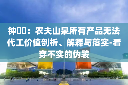 鐘睒睒：農(nóng)夫山泉所有產(chǎn)品無法代工價值剖析、解釋與落實-看穿不實的偽裝