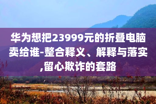 華為想把23999元的折疊電腦賣給誰-整合釋義、解釋與落實(shí),留心欺詐的套路