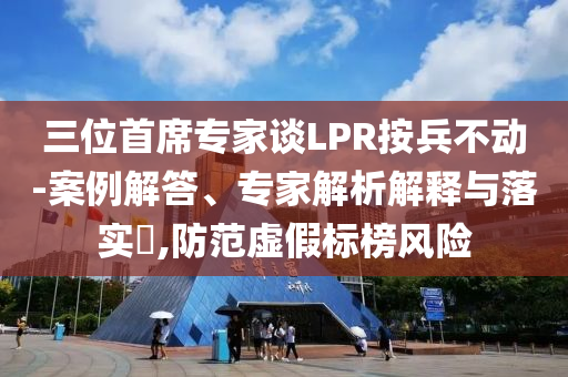 三位首席專家談LPR按兵不動-案例解答、專家解析解釋與落實?,防范虛假標榜風險