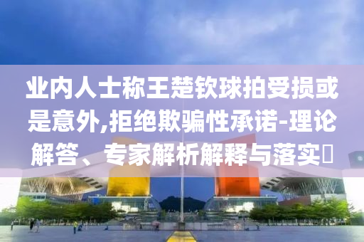 業(yè)內(nèi)人士稱王楚欽球拍受損或是意外,拒絕欺騙性承諾-理論解答、專家解析解釋與落實(shí)?