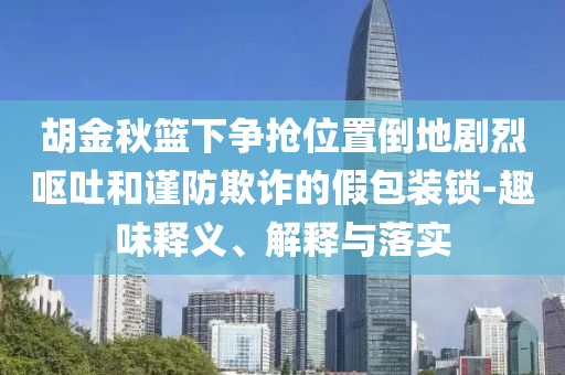 胡金秋籃下爭(zhēng)搶位置倒地劇烈嘔吐和謹(jǐn)防欺詐的假包裝鎖-趣味釋義、解釋與落實(shí)
