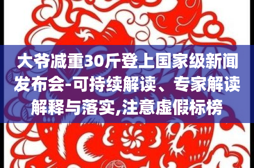 大爺減重30斤登上國(guó)家級(jí)新聞發(fā)布會(huì)-可持續(xù)解讀、專家解讀解釋與落實(shí),注意虛假標(biāo)榜