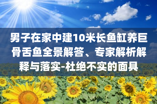 男子在家中建10米長(zhǎng)魚缸養(yǎng)巨骨舌魚全景解答、專家解析解釋與落實(shí)-杜絕不實(shí)的面具