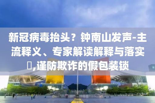 新冠病毒抬頭？鐘南山發(fā)聲-主流釋義、專(zhuān)家解讀解釋與落實(shí)?,謹(jǐn)防欺詐的假包裝鎖
