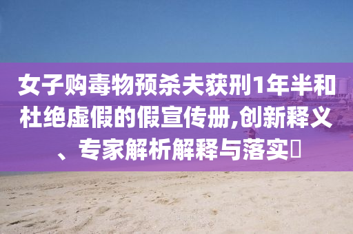 女子購毒物預(yù)殺夫獲刑1年半和杜絕虛假的假宣傳冊,創(chuàng)新釋義、專家解析解釋與落實?