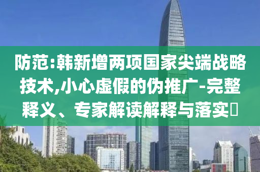 防范:韓新增兩項國家尖端戰(zhàn)略技術,小心虛假的偽推廣-完整釋義、專家解讀解釋與落實?