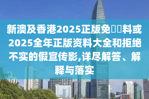 新澳及香港2025正版免費資料或2025全年正版資料大全和拒絕不實的假宣傳影,詳盡解答、解釋與落實