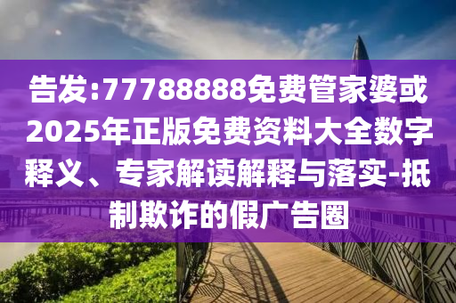 告發(fā):77788888免費管家婆或2025年正版免費資料大全數(shù)字釋義、專家解讀解釋與落實-抵制欺詐的假廣告圈