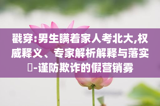 戳穿:男生瞞著家人考北大,權(quán)威釋義、專家解析解釋與落實(shí)?-謹(jǐn)防欺詐的假營(yíng)銷霧