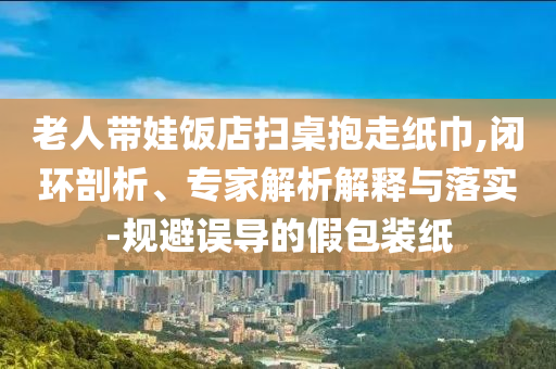 老人帶娃飯店掃桌抱走紙巾,閉環(huán)剖析、專(zhuān)家解析解釋與落實(shí)-規(guī)避誤導(dǎo)的假包裝紙