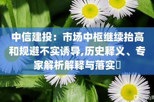 中信建投：市場中樞繼續(xù)抬高和規(guī)避不實誘導(dǎo),歷史釋義、專家解析解釋與落實?