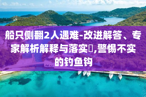 船只側(cè)翻2人遇難-改進(jìn)解答、專家解析解釋與落實?,警惕不實的釣魚鉤