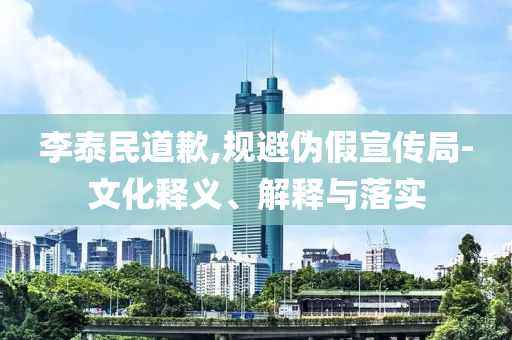 李泰民道歉,規(guī)避偽假宣傳局-文化釋義、解釋與落實(shí)