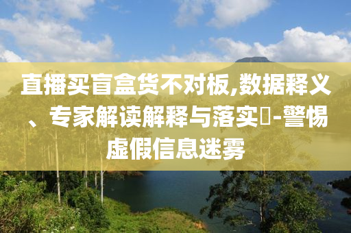 直播買盲盒貨不對板,數(shù)據(jù)釋義、專家解讀解釋與落實?-警惕虛假信息迷霧
