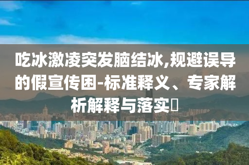 吃冰激凌突發(fā)腦結(jié)冰,規(guī)避誤導(dǎo)的假宣傳困-標(biāo)準(zhǔn)釋義、專家解析解釋與落實?
