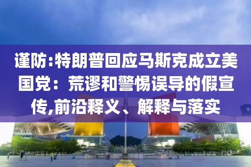 謹(jǐn)防:特朗普回應(yīng)馬斯克成立美國(guó)黨：荒謬和警惕誤導(dǎo)的假宣傳,前沿釋義、解釋與落實(shí)