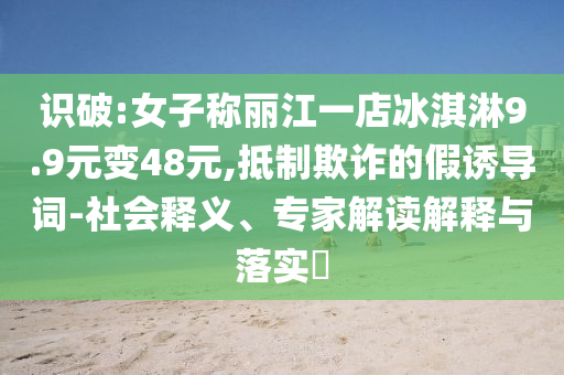識破:女子稱麗江一店冰淇淋9.9元變48元,抵制欺詐的假誘導(dǎo)詞-社會釋義、專家解讀解釋與落實(shí)?