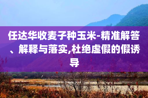 任達(dá)華收麥子種玉米-精準(zhǔn)解答、解釋與落實(shí),杜絕虛假的假誘導(dǎo)