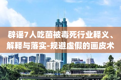 辟謠7人吃菌被毒死行業(yè)釋義、解釋與落實(shí)-規(guī)避虛假的畫皮術(shù)