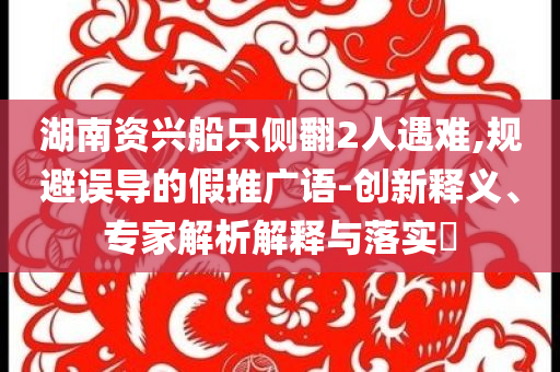 湖南資興船只側(cè)翻2人遇難,規(guī)避誤導(dǎo)的假推廣語-創(chuàng)新釋義、專家解析解釋與落實(shí)?
