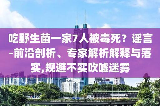 吃野生菌一家7人被毒死？謠言-前沿剖析、專家解析解釋與落實,規(guī)避不實吹噓迷霧