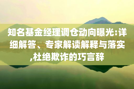 知名基金經(jīng)理調(diào)倉動向曝光:詳細(xì)解答、專家解讀解釋與落實,杜絕欺詐的巧言辭