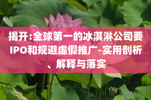 揭開:全球第一的冰淇淋公司要IPO和規(guī)避虛假推廣-實(shí)用剖析、解釋與落實(shí)