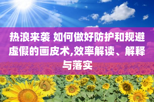 熱浪來襲 如何做好防護和規(guī)避虛假的畫皮術(shù),效率解讀、解釋與落實