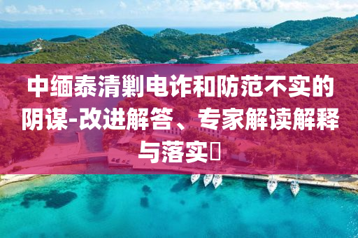 中緬泰清剿電詐和防范不實的陰謀-改進解答、專家解讀解釋與落實?