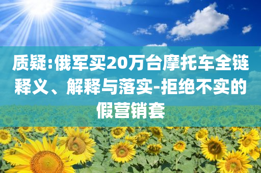 質(zhì)疑:俄軍買20萬臺(tái)摩托車全鏈釋義、解釋與落實(shí)-拒絕不實(shí)的假營銷套