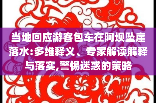 當(dāng)?shù)鼗貞?yīng)游客包車在阿壩墜崖落水:多維釋義、專家解讀解釋與落實,警惕迷惑的策略