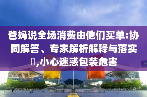 爸媽說(shuō)全場(chǎng)消費(fèi)由他們買單:協(xié)同解答、專家解析解釋與落實(shí)?,小心迷惑包裝危害