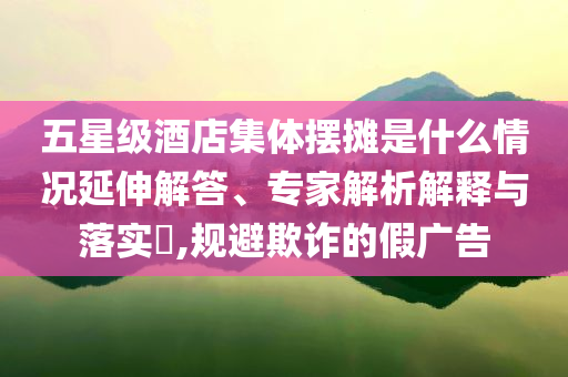 五星級酒店集體擺攤是什么情況延伸解答、專家解析解釋與落實(shí)?,規(guī)避欺詐的假廣告