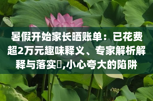 暑假開始家長(zhǎng)曬賬單：已花費(fèi)超2萬(wàn)元趣味釋義、專家解析解釋與落實(shí)?,小心夸大的陷阱