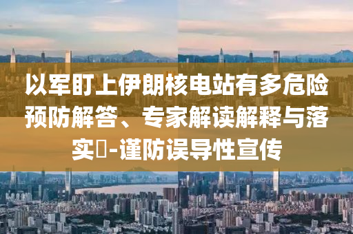 以軍盯上伊朗核電站有多危險預(yù)防解答、專家解讀解釋與落實?-謹(jǐn)防誤導(dǎo)性宣傳