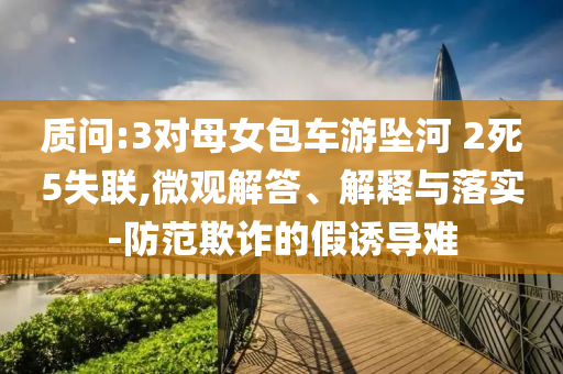 質(zhì)問(wèn):3對(duì)母女包車游墜河 2死5失聯(lián),微觀解答、解釋與落實(shí)-防范欺詐的假誘導(dǎo)難