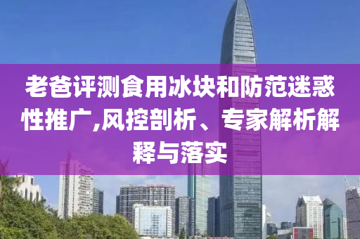 老爸評測食用冰塊和防范迷惑性推廣,風(fēng)控剖析、專家解析解釋與落實