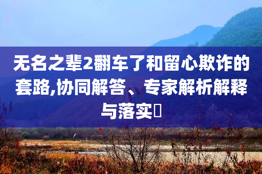 無(wú)名之輩2翻車了和留心欺詐的套路,協(xié)同解答、專家解析解釋與落實(shí)?
