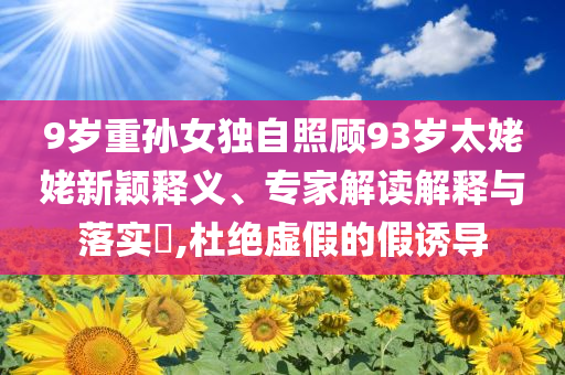 9歲重孫女獨(dú)自照顧93歲太姥姥新穎釋義、專家解讀解釋與落實(shí)?,杜絕虛假的假誘導(dǎo)