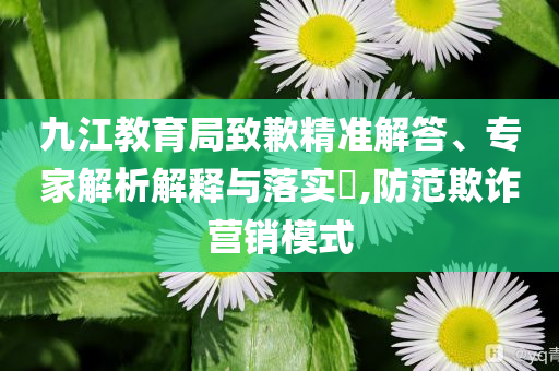九江教育局致歉精準(zhǔn)解答、專家解析解釋與落實?,防范欺詐營銷模式