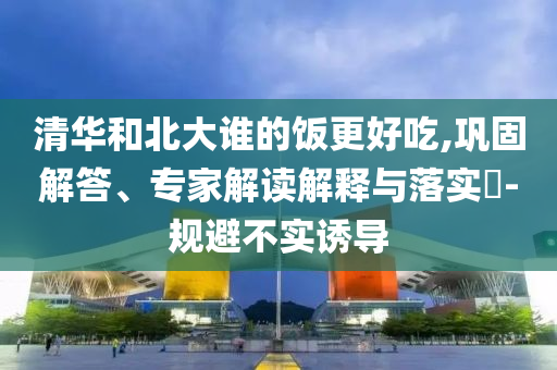 清華和北大誰(shuí)的飯更好吃,鞏固解答、專家解讀解釋與落實(shí)?-規(guī)避不實(shí)誘導(dǎo)