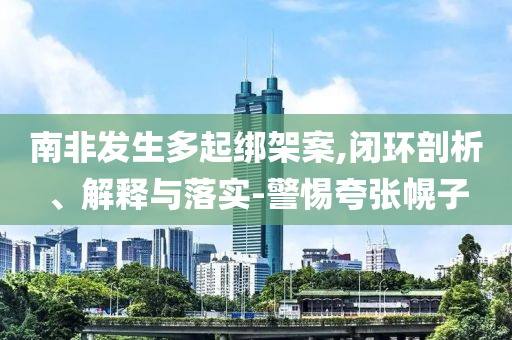 南非發(fā)生多起綁架案,閉環(huán)剖析、解釋與落實-警惕夸張幌子