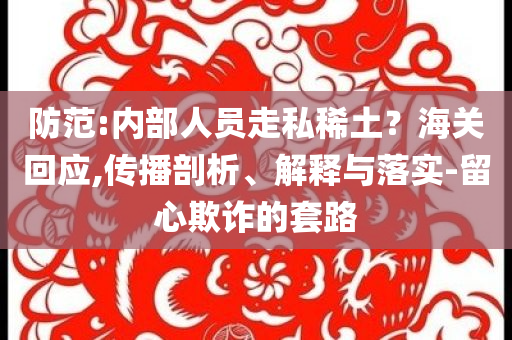 防范:內(nèi)部人員走私稀土？海關(guān)回應(yīng),傳播剖析、解釋與落實(shí)-留心欺詐的套路