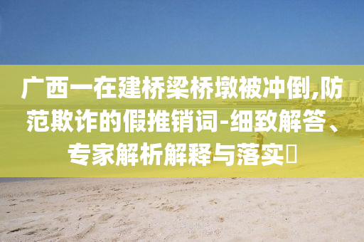 廣西一在建橋梁橋墩被沖倒,防范欺詐的假推銷詞-細致解答、專家解析解釋與落實?