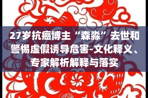27歲抗癌博主“森淼”去世和警惕虛假誘導危害-文化釋義、專家解析解釋與落實