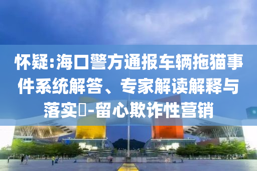 懷疑:?？诰酵▓筌囕v拖貓事件系統(tǒng)解答、專家解讀解釋與落實?-留心欺詐性營銷