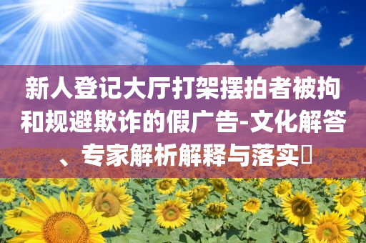 新人登記大廳打架擺拍者被拘和規(guī)避欺詐的假廣告-文化解答、專家解析解釋與落實?