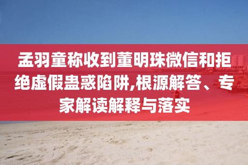 孟羽童稱收到董明珠微信和拒絕虛假蠱惑陷阱,根源解答、專家解讀解釋與落實