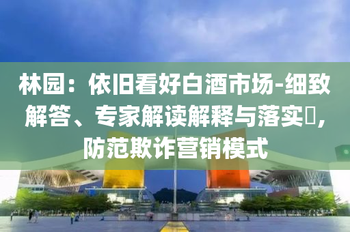 林園：依舊看好白酒市場-細致解答、專家解讀解釋與落實?,防范欺詐營銷模式