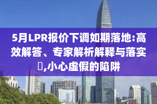5月LPR報(bào)價(jià)下調(diào)如期落地:高效解答、專家解析解釋與落實(shí)?,小心虛假的陷阱
